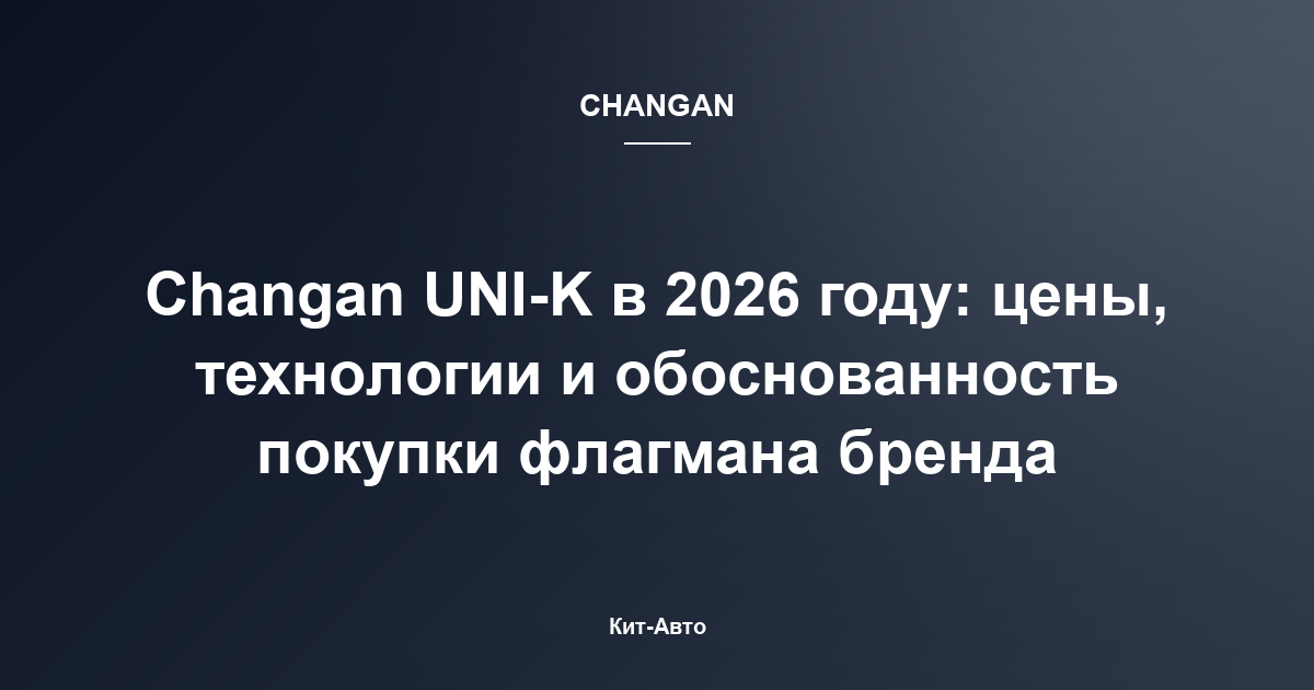Changan UNI-K в 2026 году: цены, технологии и обоснованность покупки флагмана бренда