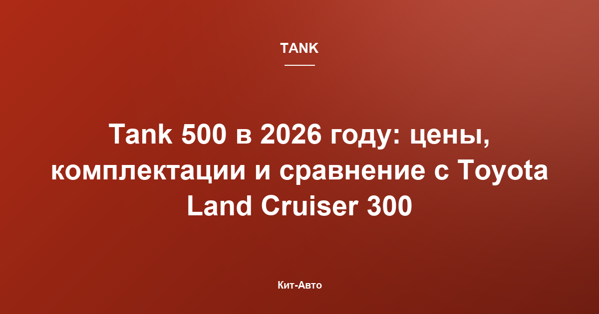 Tank 500 в 2026 году: цены, комплектации и сравнение с Toyota Land Cruiser 300